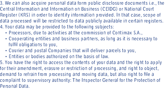 3. We can also acquire personal data form public disclosure documents i.e., the Central Information and Information on Business (CEIDG) or National Court Register (KRS) in order to identify information provided. In that case, scope of data processed will be restricted to data publicly available in certain registers. 4. Your data may be provided to the following subjects: • Processors, due to activities at the commission of Contimax S.A., • Cooperating entities and business partners, as long as it is necessary to fulfil obligations to you, • Courier and postal Companies that will deliver parcels to you, • Entities or bodies authorized on the basis of law. 5. You have the right to access the contents of your data and the right to apply for their amendment, erasure or restriction of processing, and right to object, demand to refrain from processing and moving data, but also right to file a complaint to supervisory authority: The Inspector General for the Protection of Personal Data.