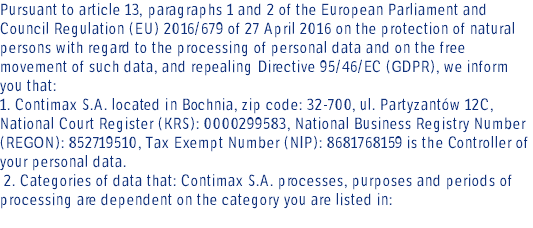 Pursuant to article 13, paragraphs 1 and 2 of the European Parliament and Council Regulation (EU) 2016/679 of 27 April 2016 on the protection of natural persons with regard to the processing of personal data and on the free movement of such data, and repealing Directive 95/46/EC (GDPR), we inform you that: 1. Contimax S.A. located in Bochnia, zip code: 32-700, ul. Partyzantów 12C, National Court Register (KRS): 0000299583, National Business Registry Number (REGON): 852719510, Tax Exempt Number (NIP): 8681768159 is the Controller of your personal data. 2. Categories of data that: Contimax S.A. processes, purposes and periods of processing are dependent on the category you are listed in: 