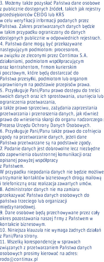 3. Możemy także pozyskać Państwa dane osobowe  z publicznie dostępnych źródeł, takich jak rejestry przedsiębiorców CEIDG lub KRS w celu weryfikacji informacji podanych przez Państwa. Zakres przetwarzanych danych będzie w takim przypadku ograniczony do danych dostępnych publicznie w odpowiednich rejestrach. 4. Państwa dane mogą być przekazywane następującym podmiotom: procesorom, w związku ze zleconymi przez Contimax S.A. działaniami, podmiotom współpracującym oraz kontrahentom, firmom kurierskim i pocztowym, które będą dostarczać do Państwa przesyłki, podmiotom lub organom uprawnionym na podstawie przepisów prawa. 5. Przysługuje Pani/Panu prawo dostępu do treści swoich danych oraz ich sprostowania, usunięcia lub ograniczenia przetwarzania, a także prawo sprzeciwu, zażądania zaprzestania przetwarzania i przenoszenia danych, jak również prawo do wniesienia skargi do organu nadzorczego: Prezesa Urzędu Ochrony Danych Osobowych. 6. Przysługuje Pani/Panu także prawo do cofnięcia zgody na przetwarzanie danych, jeżeli dane Państwa przetwarzane są na podstawie zgody. 7. Podanie danych jest dobrowolne lecz niezbędne do zapewnienia obustronnej komunikacji oraz opisanej powyżej współpracy z Państwem. W przypadku niepodania danych nie będzie możliwe utrzymanie kontaktów biznesowych drogą mailową  i telefoniczną oraz realizacja zawartych umów. 8. Administrator danych nie ma zamiaru przekazywać Państwa danych osobowych do państwa trzeciego lub organizacji międzynarodowej. 9. Dane osobowe będą przechowywane przez cały okres pozostawania naszej firmy z Państwem w kontakcie biznesowym. 10. Niniejsza klauzula nie wymaga żadnych działań z Pani/Pana strony. 11. Wszelką korespondencję w sprawach związanych z przetwarzaniem Państwa danych osobowych prosimy kierować na adres: rodo@contimax.pl