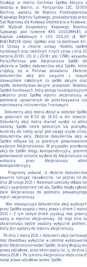 Działając w imieniu Contimax Spółka Akcyjna z siedzibą w Bochni, ul. Partyzantów 12C, 32-700 Bochnia, wpisaną do Rejestru Przedsiębiorców Krajowego Rejestru Sądowego, prowadzonego przez Sąd Rejonowy dla Krakowa-Śródmieścia w Krakowie, XII Wydział Gospodarczy Krajowego Rejestru Sądowego pod numerem KRS 0000299583, o kapitale zakładowym 5 500 000,00 zł, NIP: 8681768159 (dalej: Spółka) oraz na podstawie Art. 16 Ustawy o zmianie ustawy -Kodeks spółek handlowych oraz niektórych innych ustaw z dnia 30 sierpnia 2019 r. (Dz.U. z 2019 r. poz. 1798), wzywamy Pana/i/Państwa jako Akcjonariusza Spółki do złożenia w Spółce dokumentów akcji Spółki, które znajdują się w Państwa posiadaniu. Złożenie dokumentów akcji jest związane z nowym obowiązkiem nałożonym na spółki akcyjne oraz spółki komandytowo-akcyjne przepisami Kodeksu Spółek Handlowych, który polega na obligatoryjnym założeniu przez Spółkę rejestru akcjonariuszy w podmiocie uprawnionym do przechowywania lub rejestrowania instrumentów finansowych. Dokumenty akcji można złożyć w siedzibie Spółki w godzinach od 8.00 do 16.00 w dni robocze. Dokumenty akcji można również wysłać na adres siedziby Spółki listem poleconym lub przesyłką kurierską ale należy wziąć pod uwagę ryzyko utraty dokumentów akcji. Złożenie dokumentów akcji w Spółce odbywa się za pisemnym pokwitowaniem wydanym Akcjonariuszowi. W przypadku przesłania akcji do Spółki drogą korespondencyjną, pisemne pokwitowanie zostanie wysłane do Akcjonariusza na wskazany przez Akcjonariusza adres korespondencyjny. Pragniemy wskazać, iż złożenie dokumentów powinno nastąpić niezwłocznie, nie później niż do dnia 28 lutego 2021 r. Natomiast zalecamy składa nie akcji z wyprzedzeniem tak aby Spółka mogła zgłosić dane Akcjonariusza do podmiotu prowadzącego rejestr akcjonariuszy. Moc obowiązująca dokumentów akcji wydanych przez Spółkę wygasa z mocy prawa z dniem 1 marca 2021 r. Z tym samym dniem uzyskują moc prawną wpisy w rejestrze akcjonariuszy. Od tego dnia za akcjonariusza będzie uważany wyłącznie podmiot, który jest wpisany do rejestru akcjonariuszy. Po dniu 1 marca 2021 r. dokument akcji zachowuje moc dowodową wyłącznie w zakresie wykazywania przez Akcjonariusza wobec Spółki, że przysługują mu prawa udziałowe, przez okres pięciu lat, tj. do dnia 1 marca 2026 r. Po tym dniu Akcjonariusz może utracić swoje prawa udziałowe wobec Spółki. 